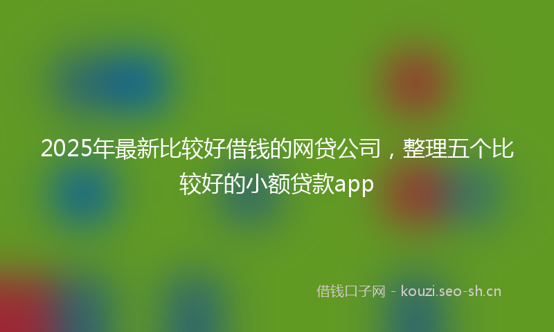 2025年最新比较好借钱的网贷公司，整理五个比较好的小额贷款app