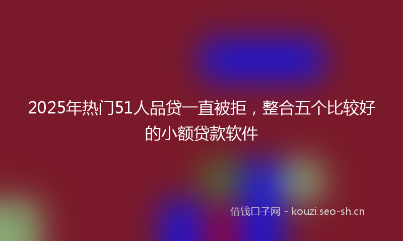 2025年热门51人品贷一直被拒，整合五个比较好的小额贷款软件