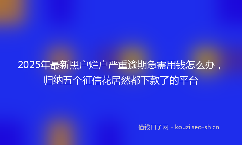 2025年最新黑户烂户严重逾期急需用钱怎么办，归纳五个征信花居然都下款了的平台