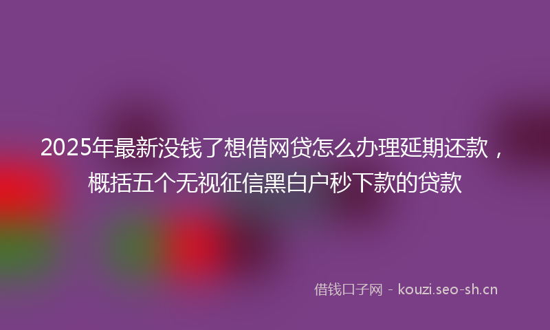 2025年最新没钱了想借网贷怎么办理延期还款，概括五个无视征信黑白户秒下款的贷款