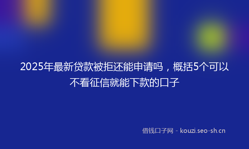 2025年最新贷款被拒还能申请吗，概括5个可以不看征信就能下款的口子