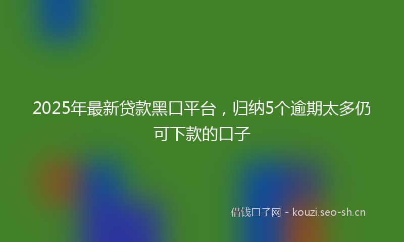 2025年最新贷款黑口平台，归纳5个逾期太多仍可下款的口子