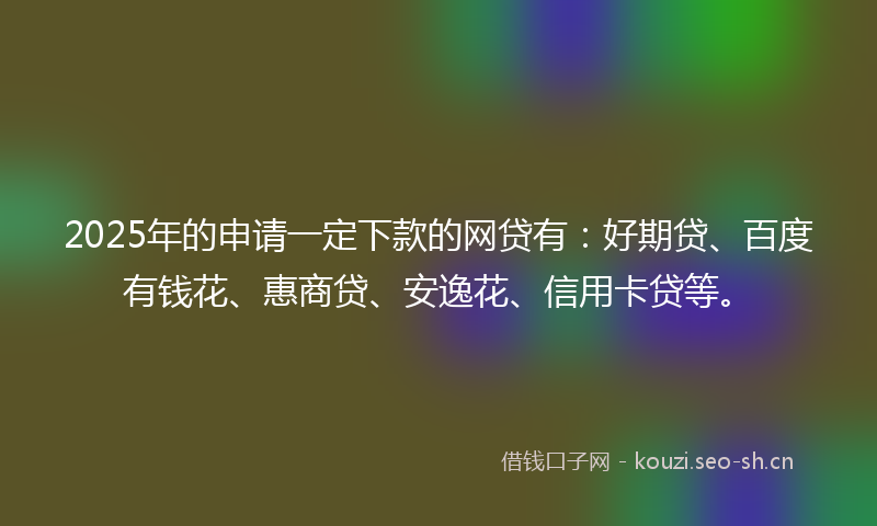 2025年的申请一定下款的网贷有：好期贷、百度有钱花、惠商贷、安逸花、信用卡贷等。
