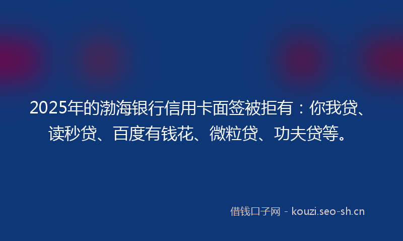2025年的渤海银行信用卡面签被拒有：你我贷、读秒贷、百度有钱花、微粒贷、功夫贷等。