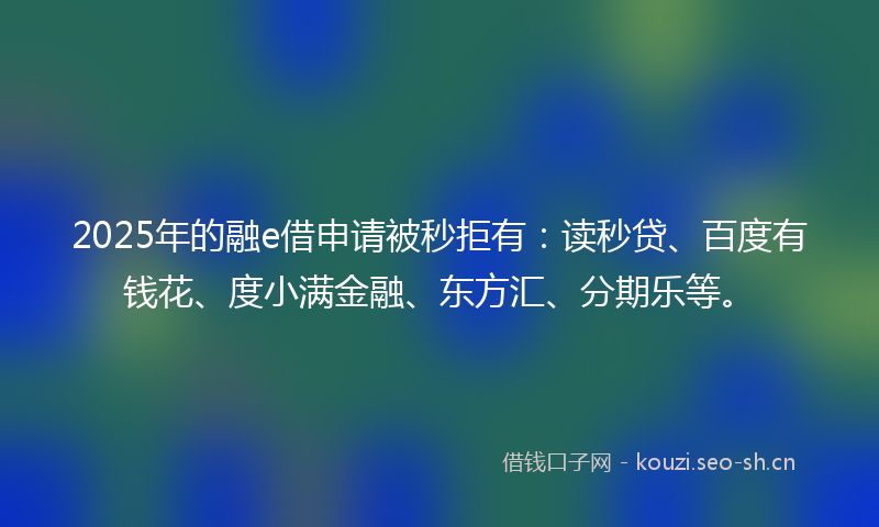 2025年的融e借申请被秒拒有：读秒贷、百度有钱花、度小满金融、东方汇、分期乐等。
