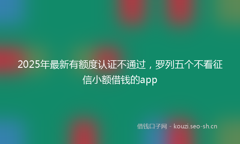 2025年最新有额度认证不通过，罗列五个不看征信小额借钱的app