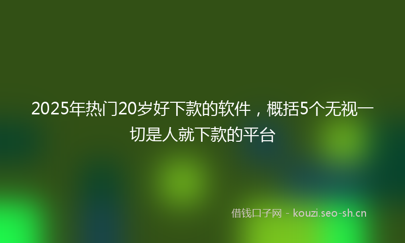 2025年热门20岁好下款的软件，概括5个无视一切是人就下款的平台