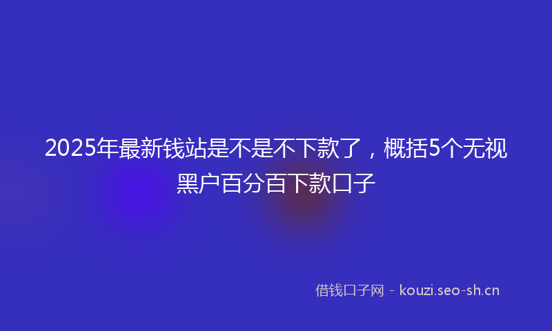2025年最新钱站是不是不下款了，概括5个无视黑户百分百下款口子