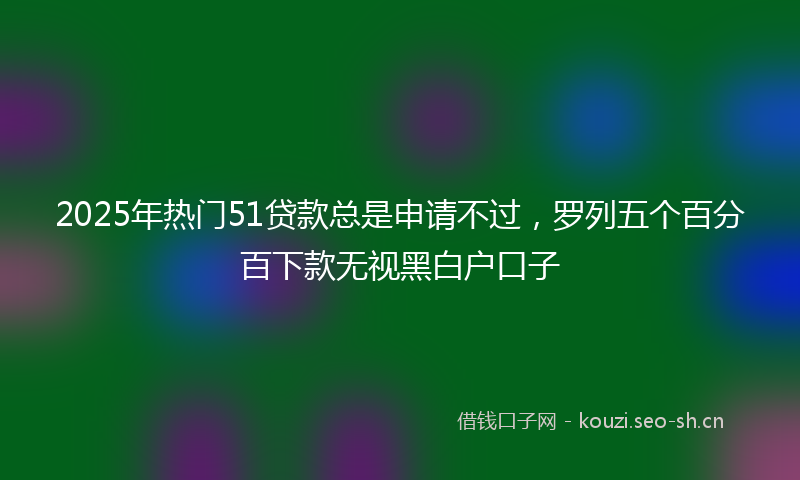 2025年热门51贷款总是申请不过，罗列五个百分百下款无视黑白户口子