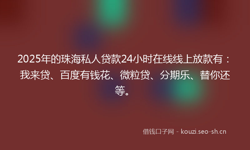 2025年的珠海私人贷款24小时在线线上放款有：我来贷、百度有钱花、微粒贷、分期乐、替你还等。