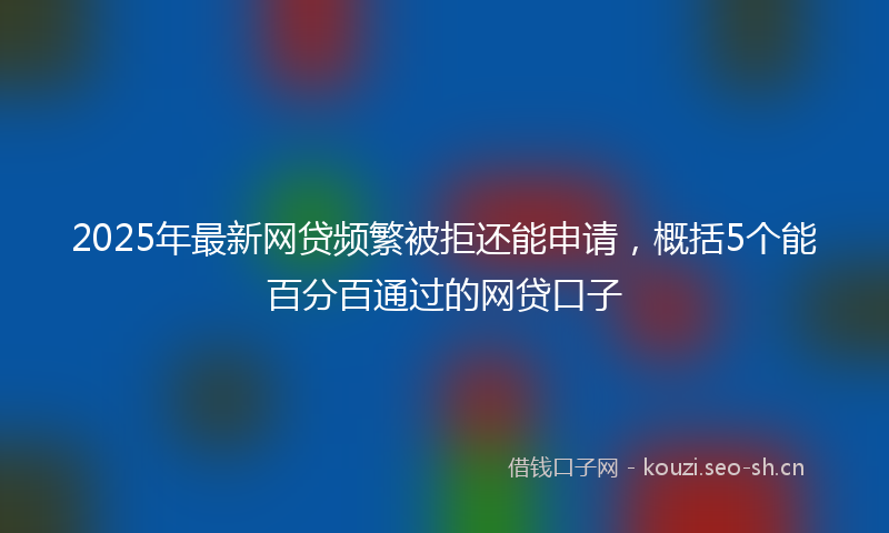2025年最新网贷频繁被拒还能申请，概括5个能百分百通过的网贷口子