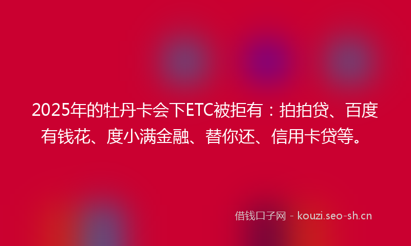 2025年的牡丹卡会下ETC被拒有：拍拍贷、百度有钱花、度小满金融、替你还、信用卡贷等。