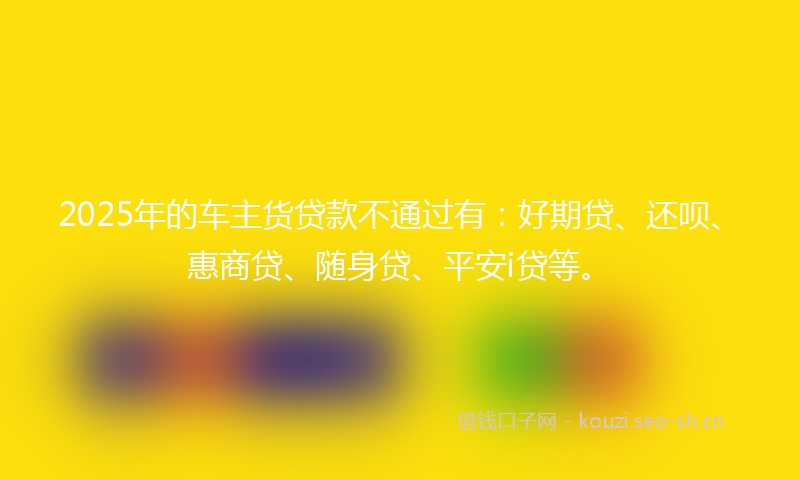2025年的车主货贷款不通过有：好期贷、还呗、惠商贷、随身贷、平安i贷等。