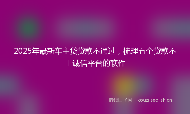 2025年最新车主贷贷款不通过，梳理五个贷款不上诚信平台的软件