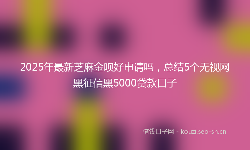 2025年最新芝麻金呗好申请吗，总结5个无视网黑征信黑5000贷款口子