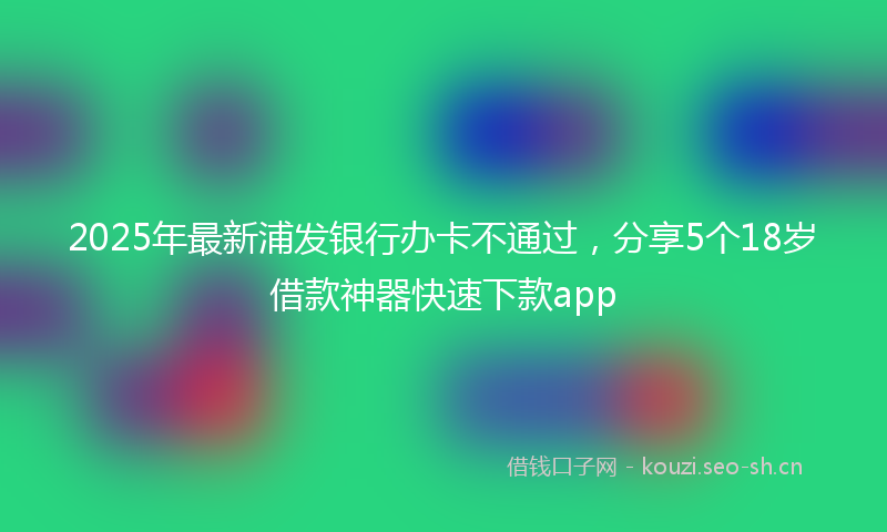 2025年最新浦发银行办卡不通过，分享5个18岁借款神器快速下款app