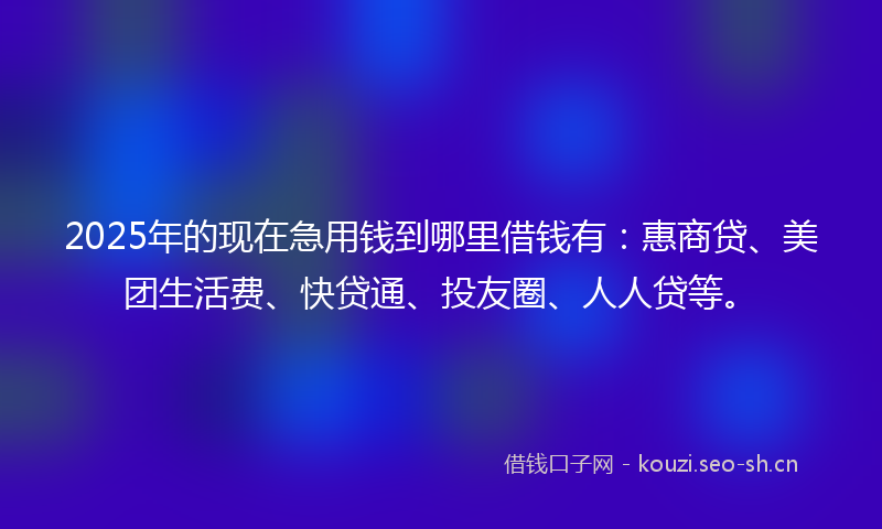 2025年的现在急用钱到哪里借钱有：惠商贷、美团生活费、快贷通、投友圈、人人贷等。