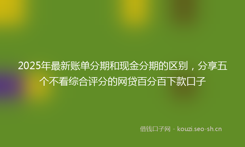 2025年最新账单分期和现金分期的区别，分享五个不看综合评分的网贷百分百下款口子