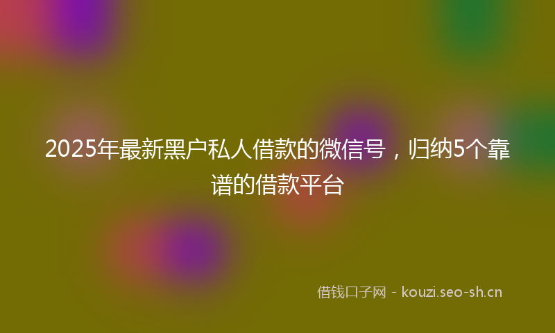 2025年最新黑户私人借款的微信号，归纳5个靠谱的借款平台