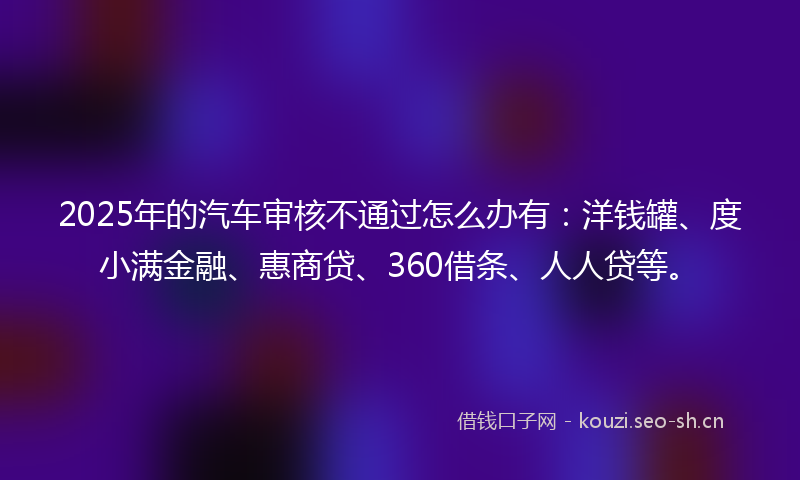 2025年的汽车审核不通过怎么办有：洋钱罐、度小满金融、惠商贷、360借条、人人贷等。