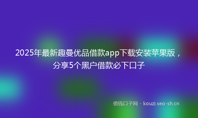 2025年最新趣曼优品借款app下载安装苹果版，分享5个黑户借款必下口子