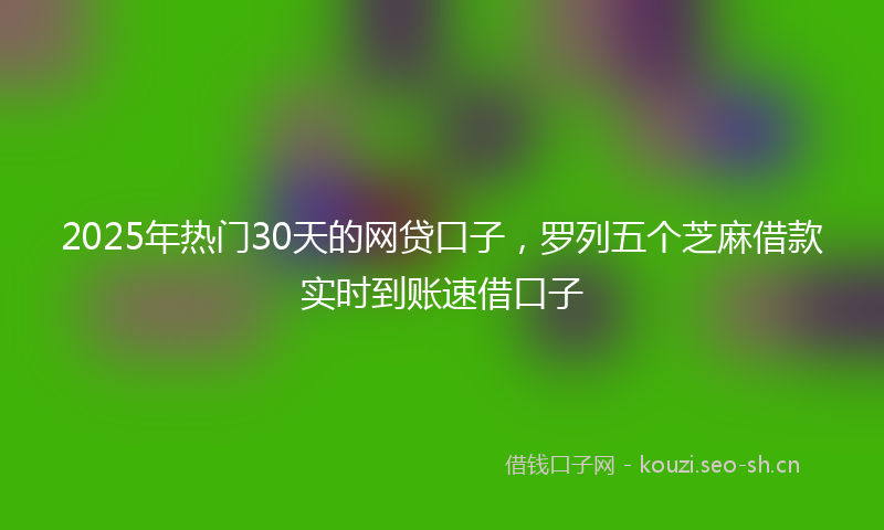2025年热门30天的网贷口子，罗列五个芝麻借款实时到账速借口子