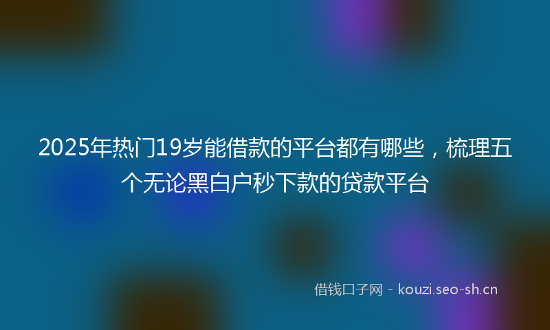 2025年热门19岁能借款的平台都有哪些，梳理五个无论黑白户秒下款的贷款平台