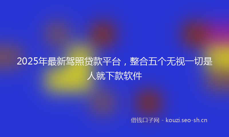 2025年最新驾照贷款平台，整合五个无视一切是人就下款软件