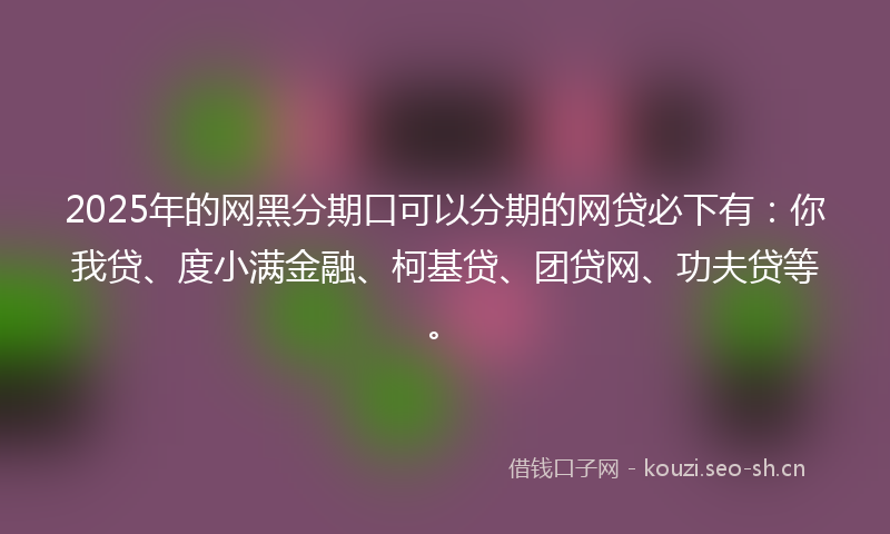 2025年的网黑分期口可以分期的网贷必下有：你我贷、度小满金融、柯基贷、团贷网、功夫贷等。