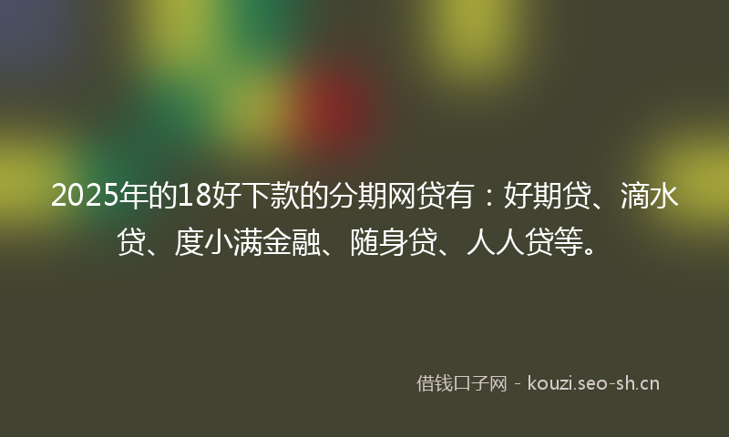 2025年的18好下款的分期网贷有：好期贷、滴水贷、度小满金融、随身贷、人人贷等。