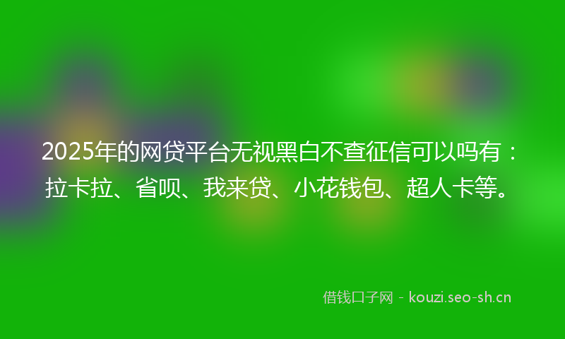 2025年的网贷平台无视黑白不查征信可以吗有：拉卡拉、省呗、我来贷、小花钱包、超人卡等。