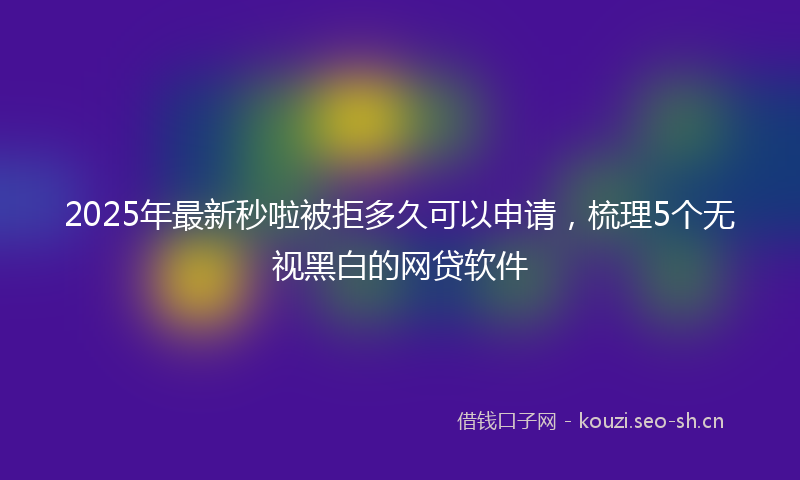 2025年最新秒啦被拒多久可以申请，梳理5个无视黑白的网贷软件