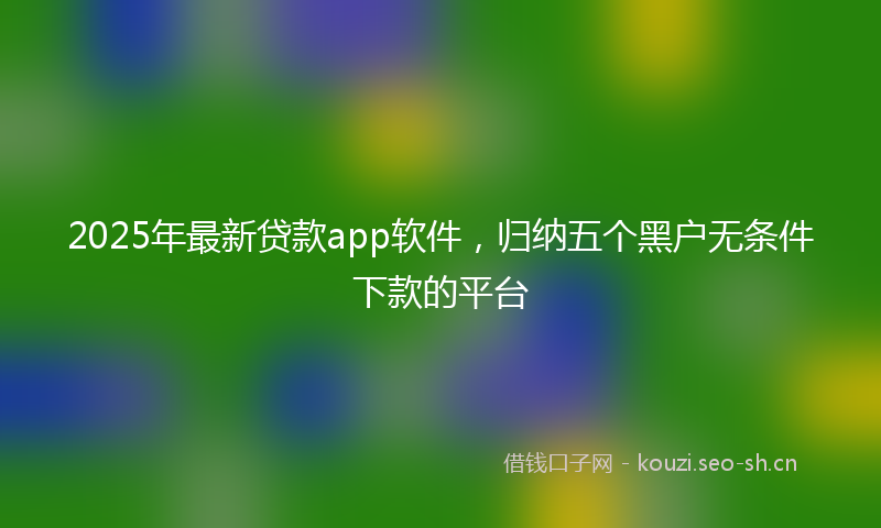 2025年最新贷款app软件，归纳五个黑户无条件下款的平台
