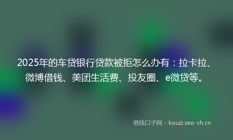 2025年的车贷银行贷款被拒怎么办有：拉卡拉、微博借钱、美团生活费、投友圈、e微贷等。