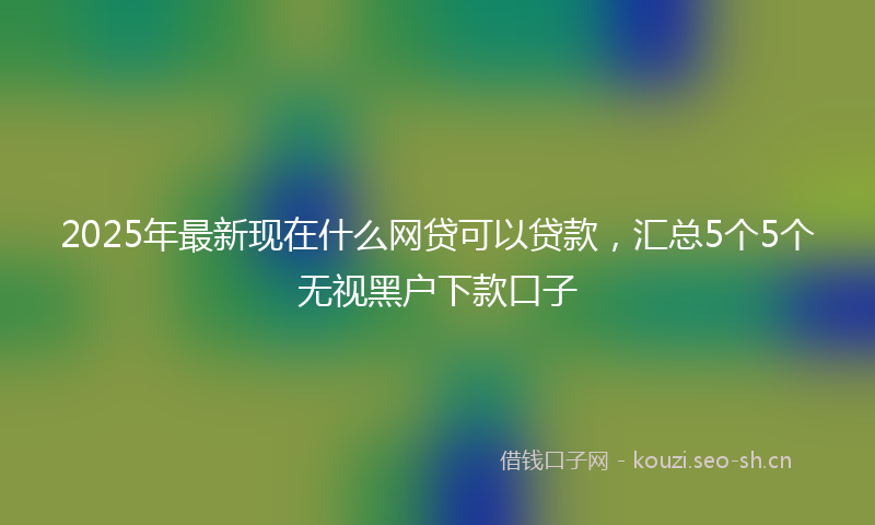 2025年最新现在什么网贷可以贷款，汇总5个5个无视黑户下款口子