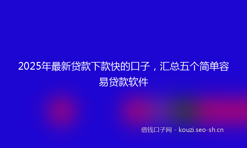 2025年最新贷款下款快的口子，汇总五个简单容易贷款软件