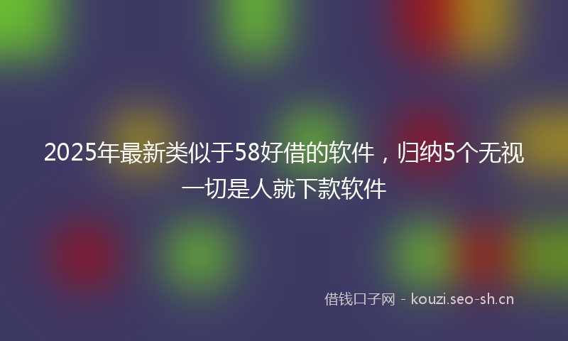 2025年最新类似于58好借的软件，归纳5个无视一切是人就下款软件