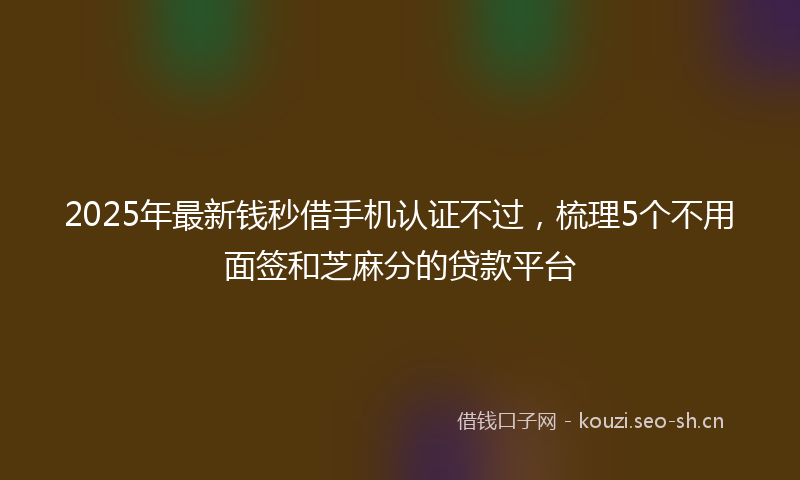 2025年最新钱秒借手机认证不过，梳理5个不用面签和芝麻分的贷款平台