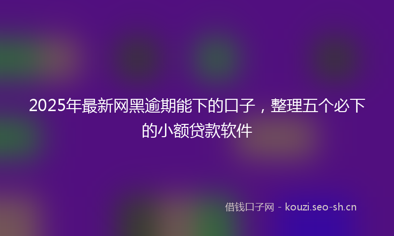 2025年最新网黑逾期能下的口子，整理五个必下的小额贷款软件