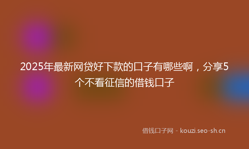 2025年最新网贷好下款的口子有哪些啊，分享5个不看征信的借钱口子
