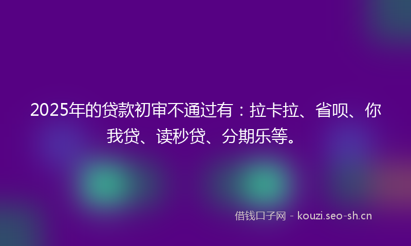 2025年的贷款初审不通过有：拉卡拉、省呗、你我贷、读秒贷、分期乐等。
