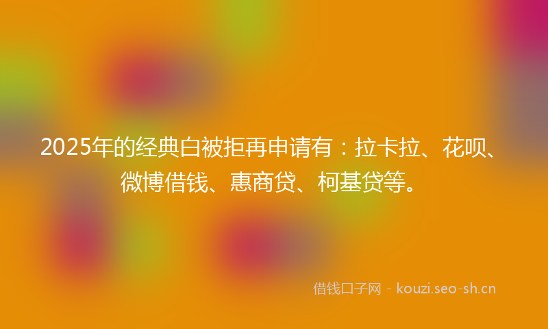 2025年的经典白被拒再申请有:拉卡拉、花呗、微博借钱、惠商贷、柯基贷等。