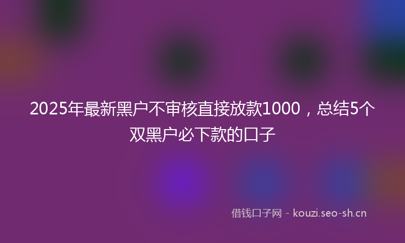 2025年最新黑户不审核直接放款1000，总结5个双黑户必下款的口子