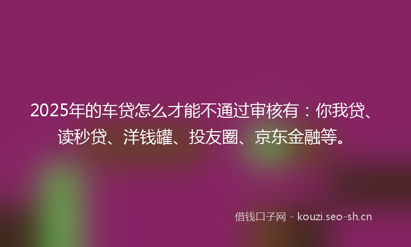 2025年的车贷怎么才能不通过审核有：你我贷、读秒贷、洋钱罐、投友圈、京东金融等。