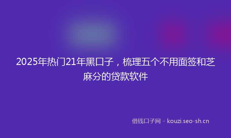 2025年热门21年黑口子，梳理五个不用面签和芝麻分的贷款软件