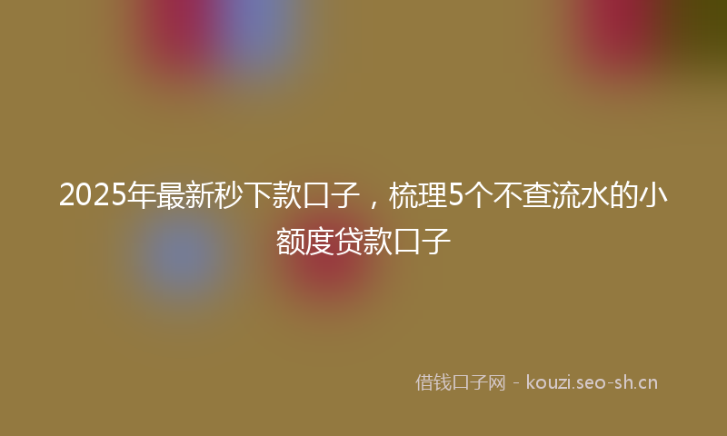 2025年最新秒下款口子，梳理5个不查流水的小额度贷款口子