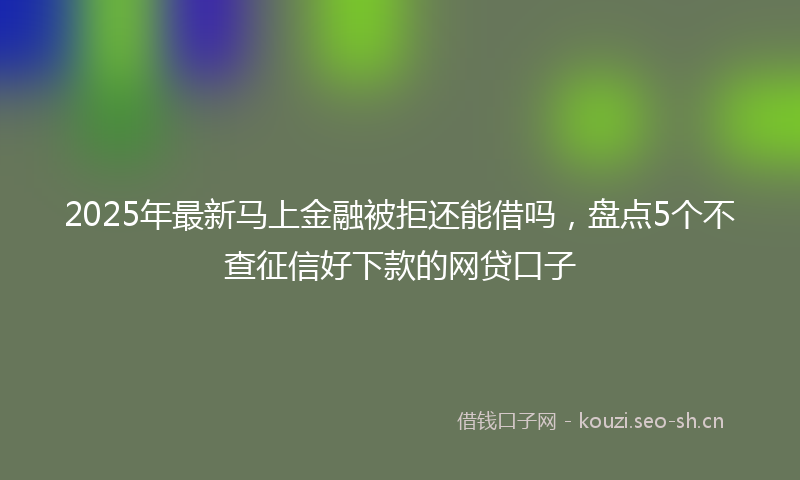 2025年最新马上金融被拒还能借吗，盘点5个不查征信好下款的网贷口子