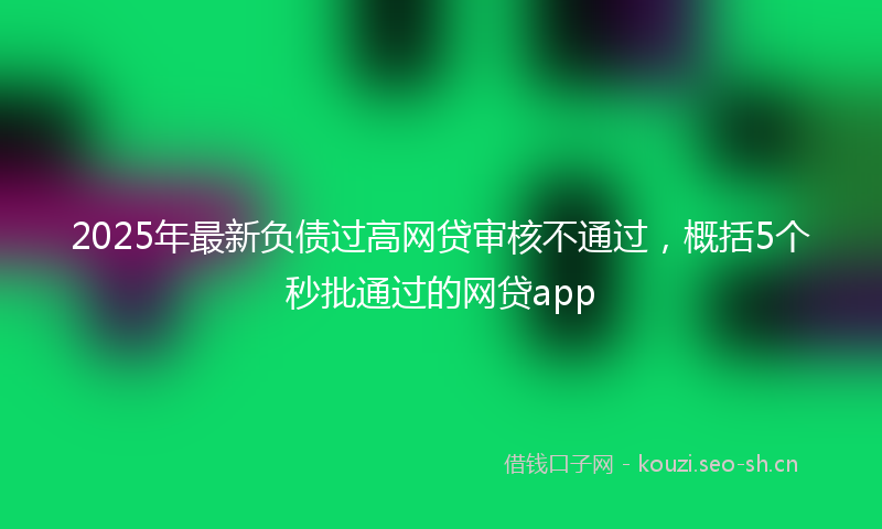 2025年最新负债过高网贷审核不通过，概括5个秒批通过的网贷app