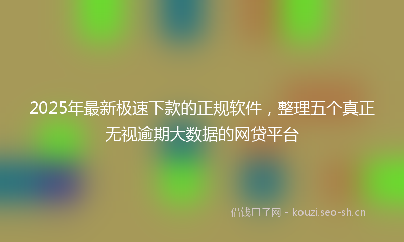 2025年最新极速下款的正规软件，整理五个真正无视逾期大数据的网贷平台