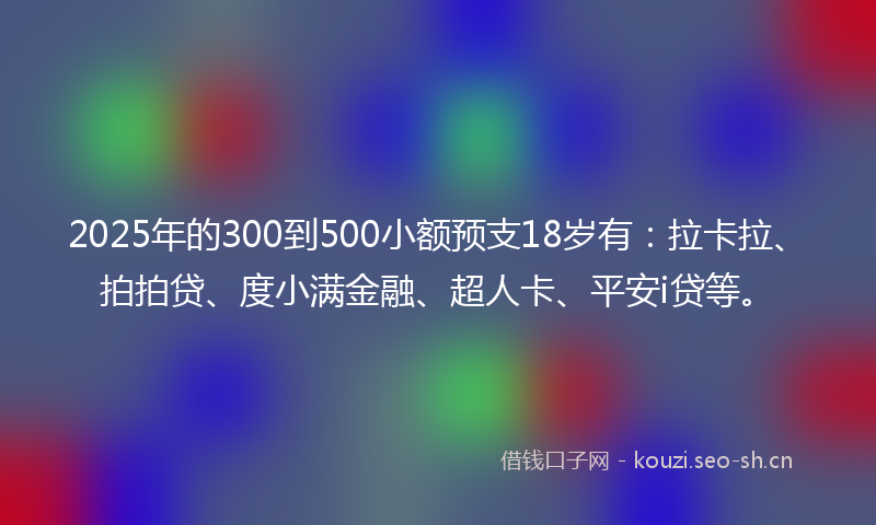 2025年的300到500小额预支18岁有：拉卡拉、拍拍贷、度小满金融、超人卡、平安i贷等。
